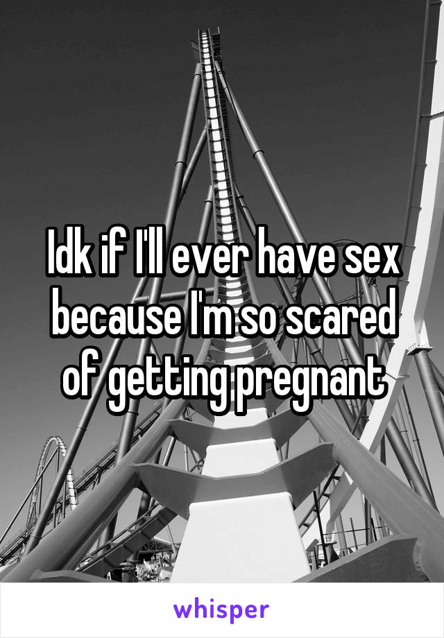 Idk if I'll ever have sex because I'm so scared of getting pregnant