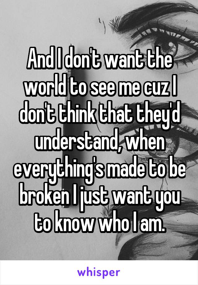 And I don't want the world to see me cuz I don't think that they'd understand, when everything's made to be broken I just want you to know who I am.