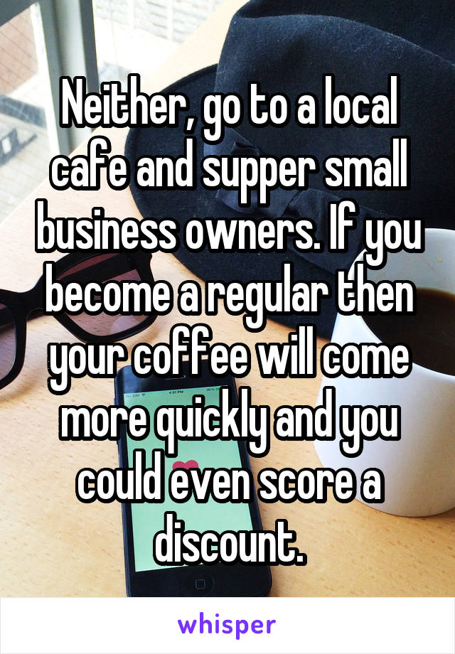 Neither, go to a local cafe and supper small business owners. If you become a regular then your coffee will come more quickly and you could even score a discount.