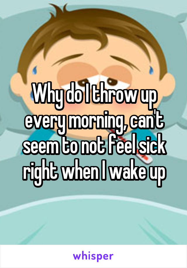 Why do I throw up every morning, can't seem to not feel sick right when I wake up