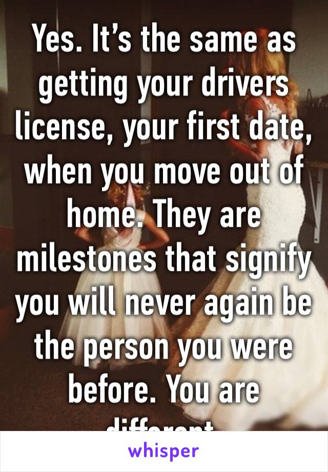 Yes. It’s the same as getting your drivers license, your first date, when you move out of home. They are milestones that signify you will never again be the person you were before. You are different.