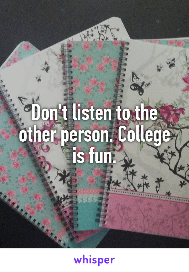Don't listen to the other person. College is fun.
