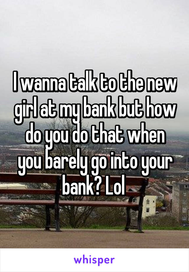 I wanna talk to the new girl at my bank but how do you do that when you barely go into your bank? Lol 