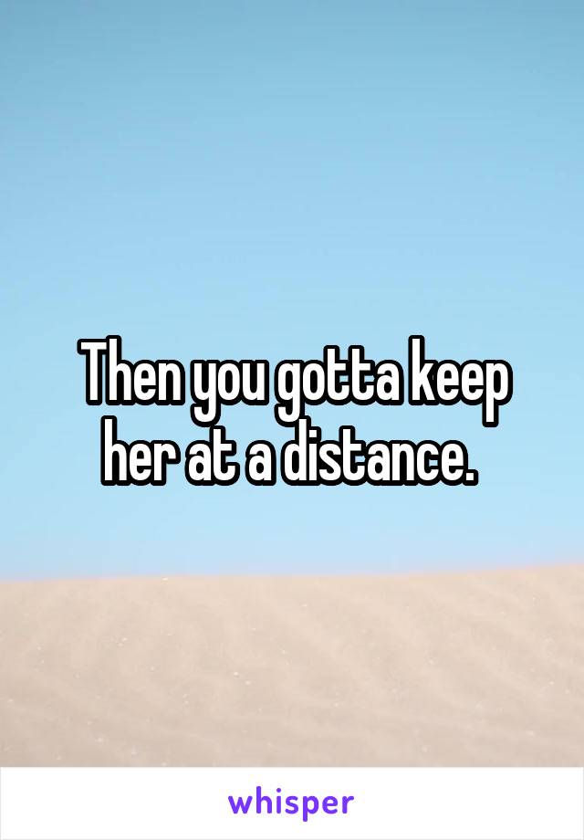 Then you gotta keep her at a distance. 