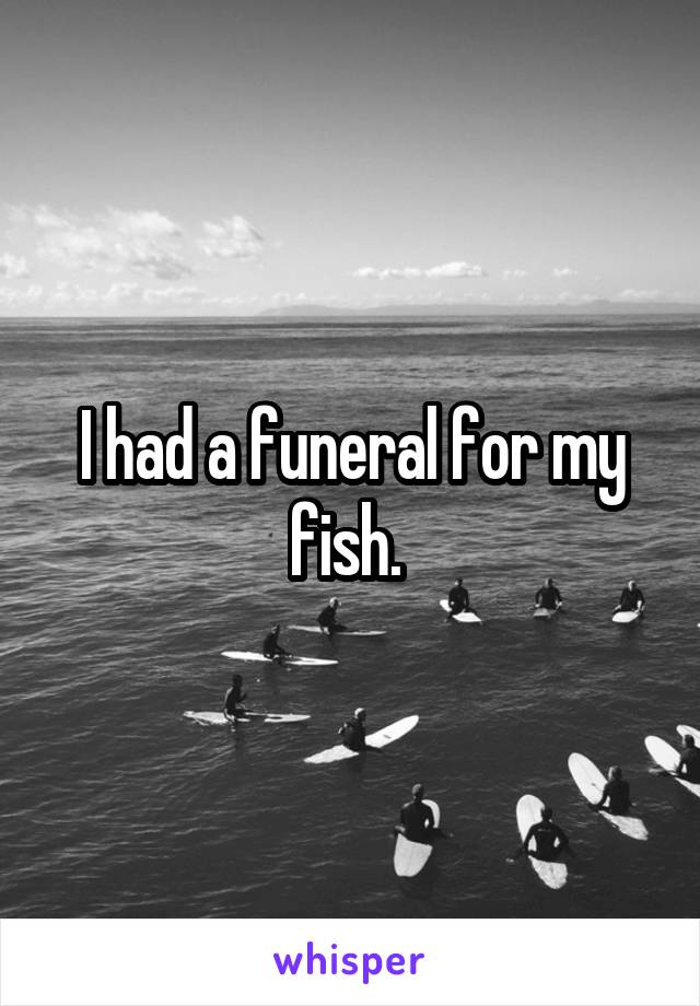 I had a funeral for my fish. 
