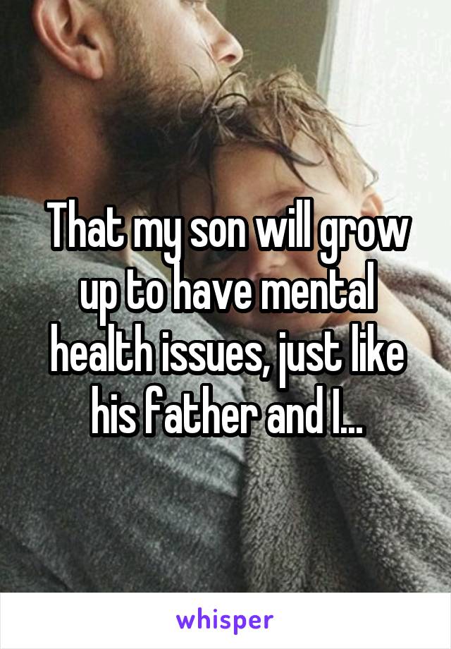 That my son will grow up to have mental health issues, just like his father and I...