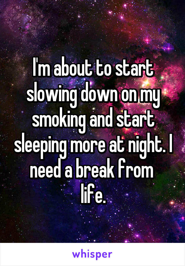 I'm about to start slowing down on my smoking and start sleeping more at night. I need a break from 
life.