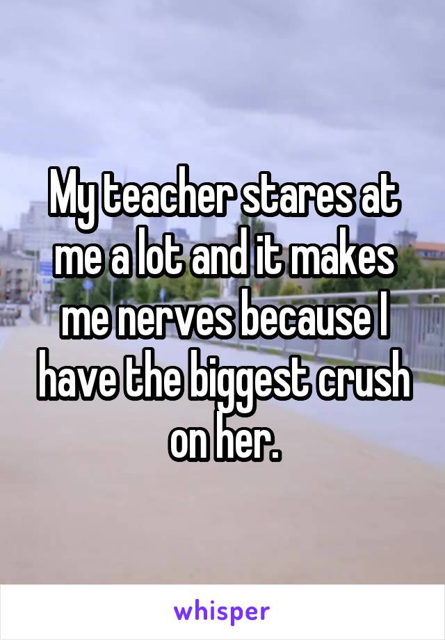 My teacher stares at me a lot and it makes me nerves because I have the biggest crush on her.