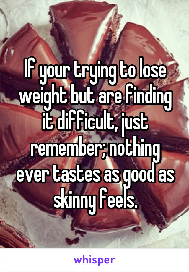 If your trying to lose weight but are finding it difficult, just remember; nothing ever tastes as good as skinny feels.