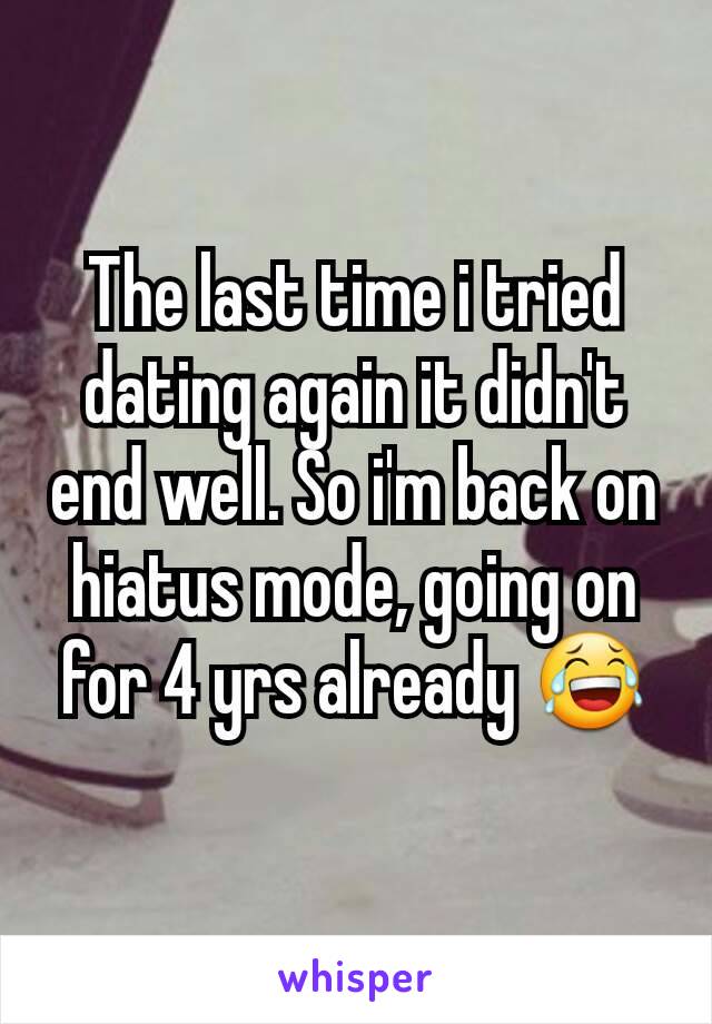 The last time i tried dating again it didn't end well. So i'm back on hiatus mode, going on for 4 yrs already 😂