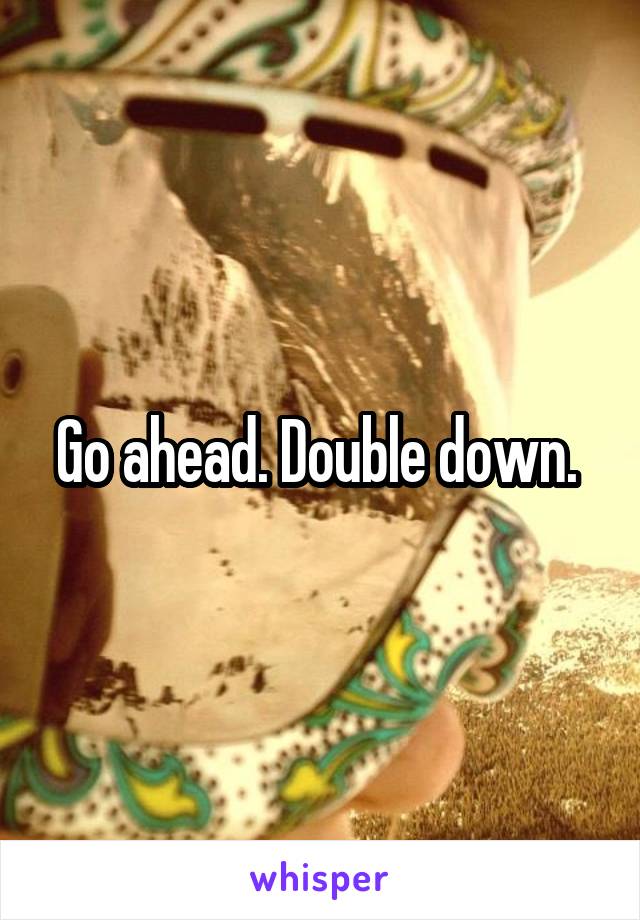 Go ahead. Double down. 