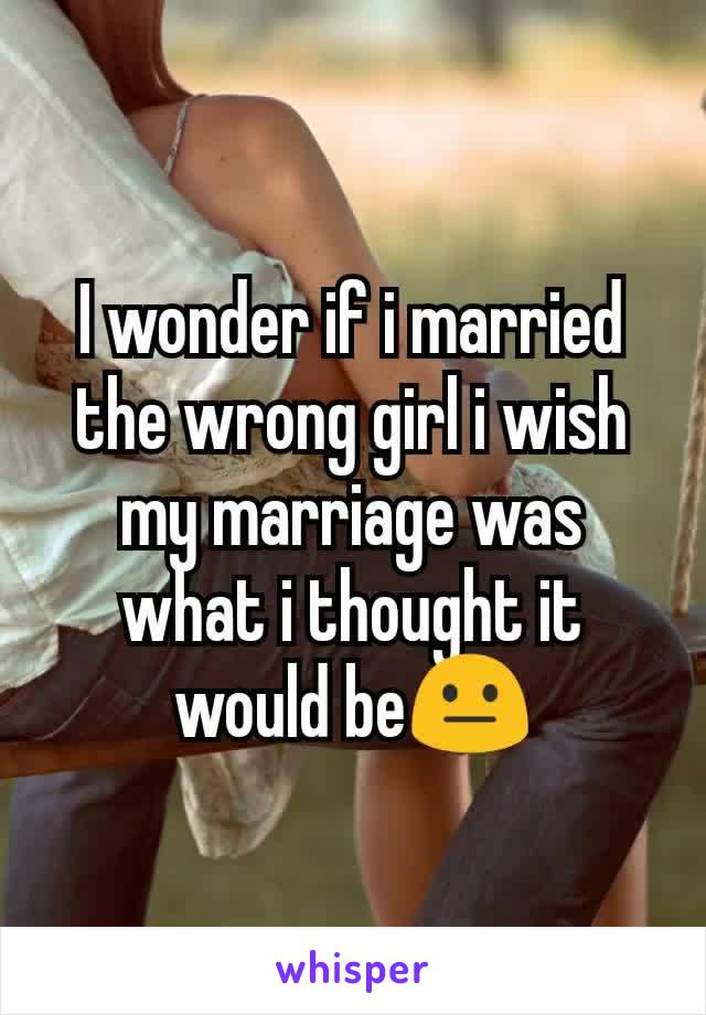 I wonder if i married the wrong girl i wish my marriage was what i thought it would be😐