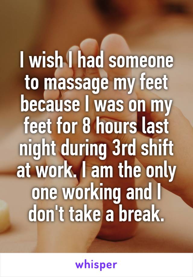 I wish I had someone to massage my feet because I was on my feet for 8 hours last night during 3rd shift at work. I am the only one working and I don't take a break.