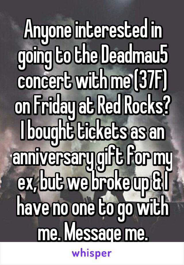 Anyone interested in going to the Deadmau5 concert with me (37F) on Friday at Red Rocks? I bought tickets as an anniversary gift for my ex, but we broke up & I have no one to go with me. Message me.