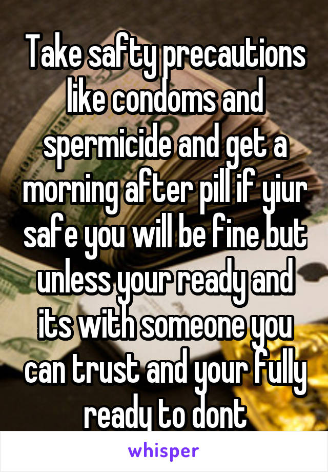 Take safty precautions like condoms and spermicide and get a morning after pill if yiur safe you will be fine but unless your ready and its with someone you can trust and your fully ready to dont