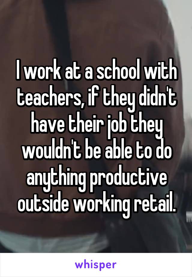 I work at a school with teachers, if they didn't have their job they wouldn't be able to do anything productive outside working retail.