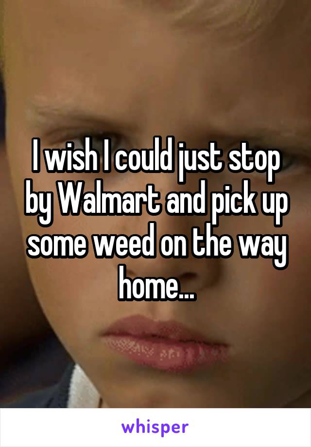 I wish I could just stop by Walmart and pick up some weed on the way home...