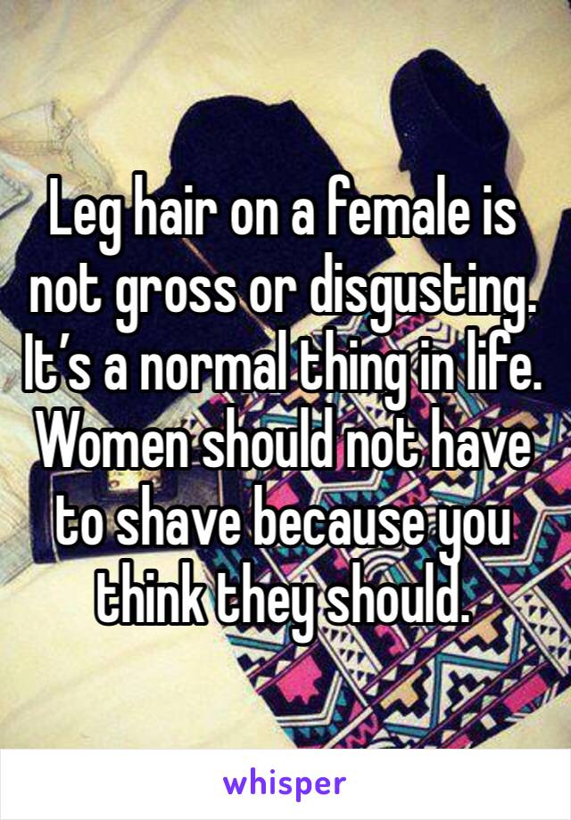 Leg hair on a female is not gross or disgusting. It’s a normal thing in life. Women should not have to shave because you think they should. 