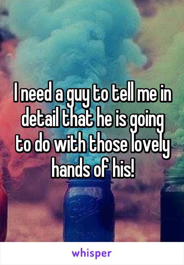 I need a guy to tell me in detail that he is going to do with those lovely hands of his!