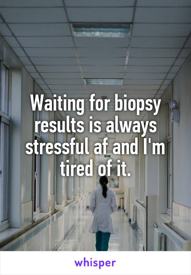 Waiting for biopsy results is always stressful af and I'm tired of it.