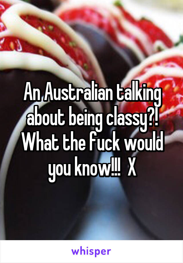 An Australian talking about being classy?! What the fuck would you know!!!  X