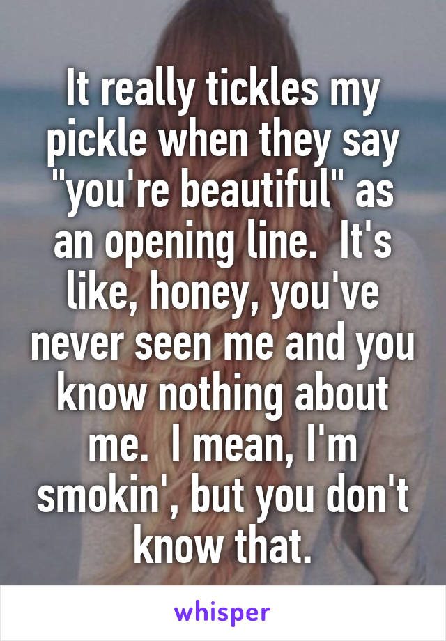 It really tickles my pickle when they say "you're beautiful" as an opening line.  It's like, honey, you've never seen me and you know nothing about me.  I mean, I'm smokin', but you don't know that.