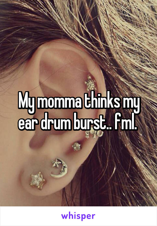 My momma thinks my ear drum burst.. fml. 