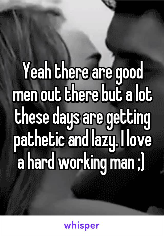 Yeah there are good men out there but a lot these days are getting pathetic and lazy. I love a hard working man ;) 