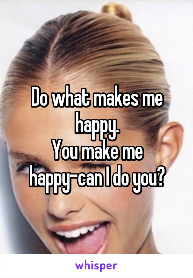 Do what makes me happy.
You make me happy-can I do you?