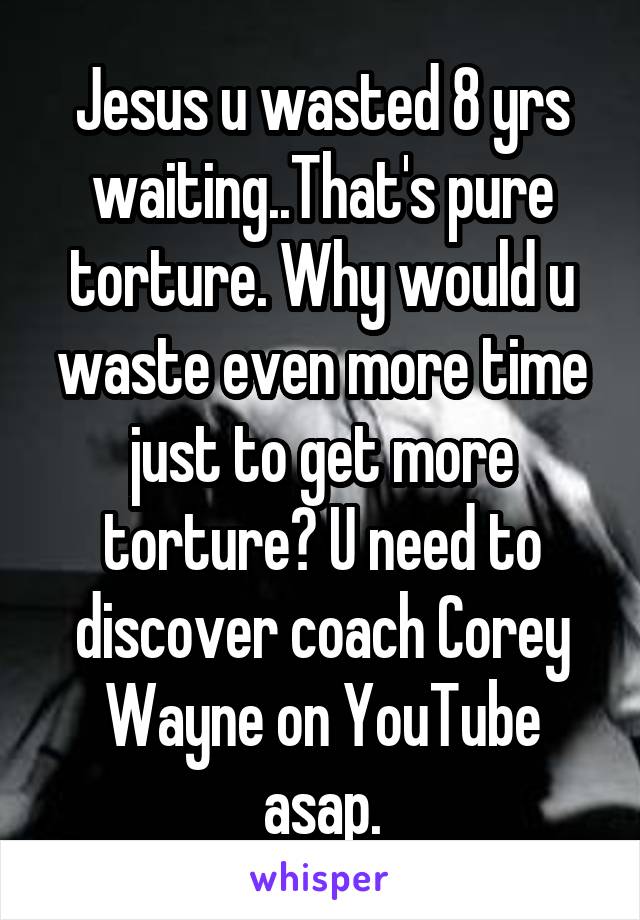 Jesus u wasted 8 yrs waiting..That's pure torture. Why would u waste even more time just to get more torture? U need to discover coach Corey Wayne on YouTube asap.