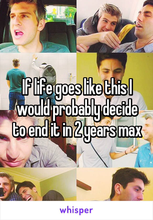 If life goes like this I would probably decide to end it in 2 years max