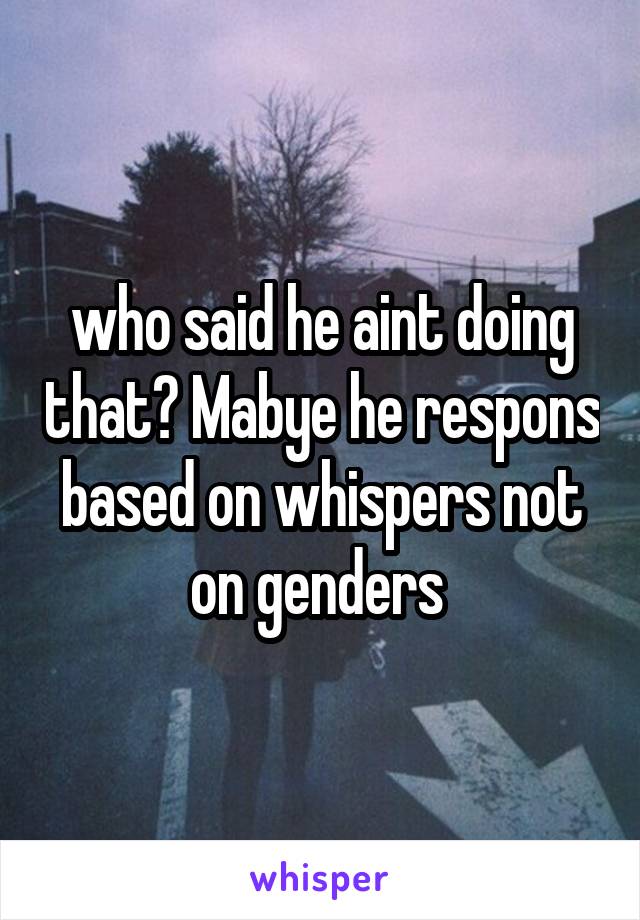 who said he aint doing that? Mabye he respons based on whispers not on genders 