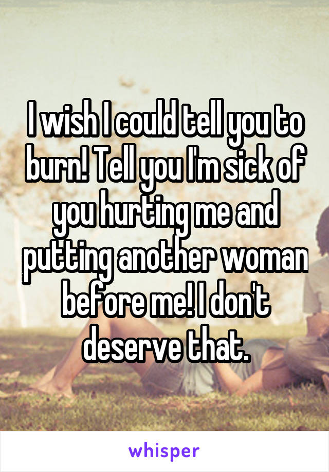 I wish I could tell you to burn! Tell you I'm sick of you hurting me and putting another woman before me! I don't deserve that.
