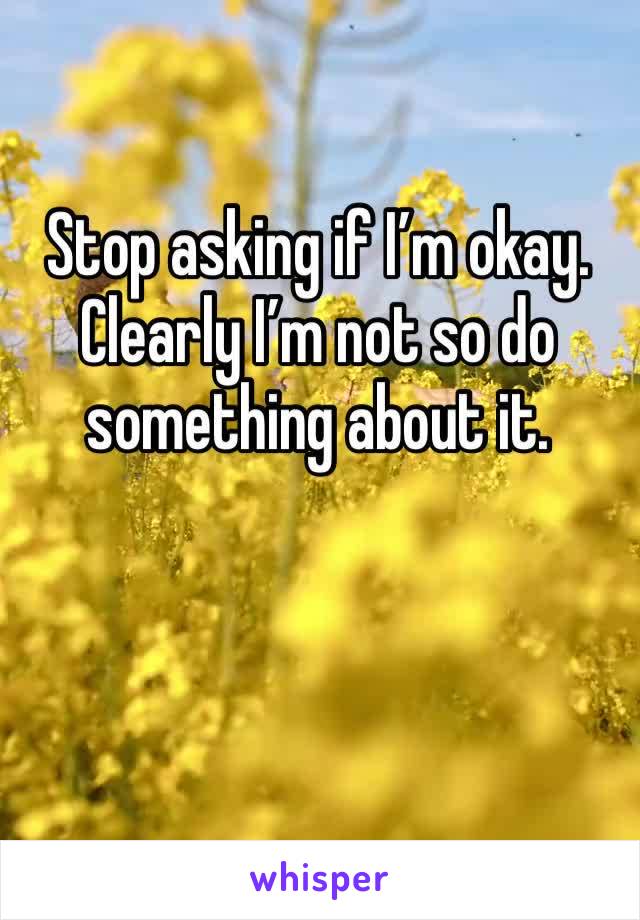 Stop asking if I’m okay. Clearly I’m not so do something about it. 