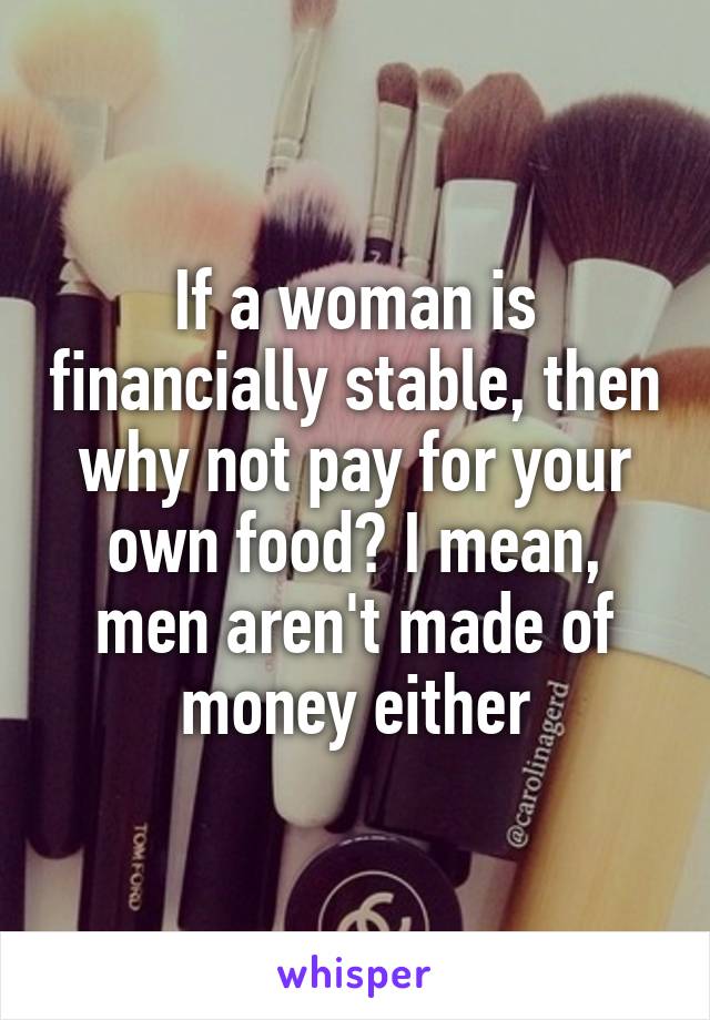 If a woman is financially stable, then why not pay for your own food? I mean, men aren't made of money either