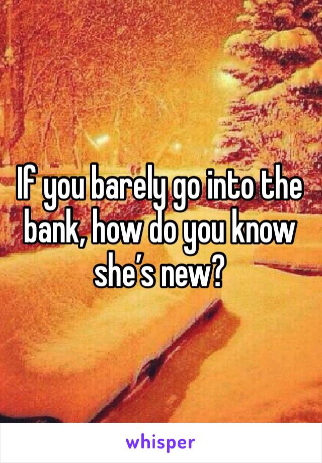 If you barely go into the bank, how do you know she’s new?