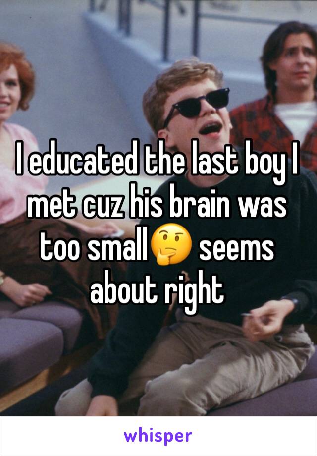 I educated the last boy I met cuz his brain was too small🤔 seems about right 