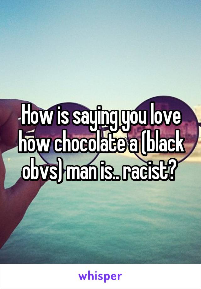 How is saying you love how chocolate a (black obvs) man is.. racist? 