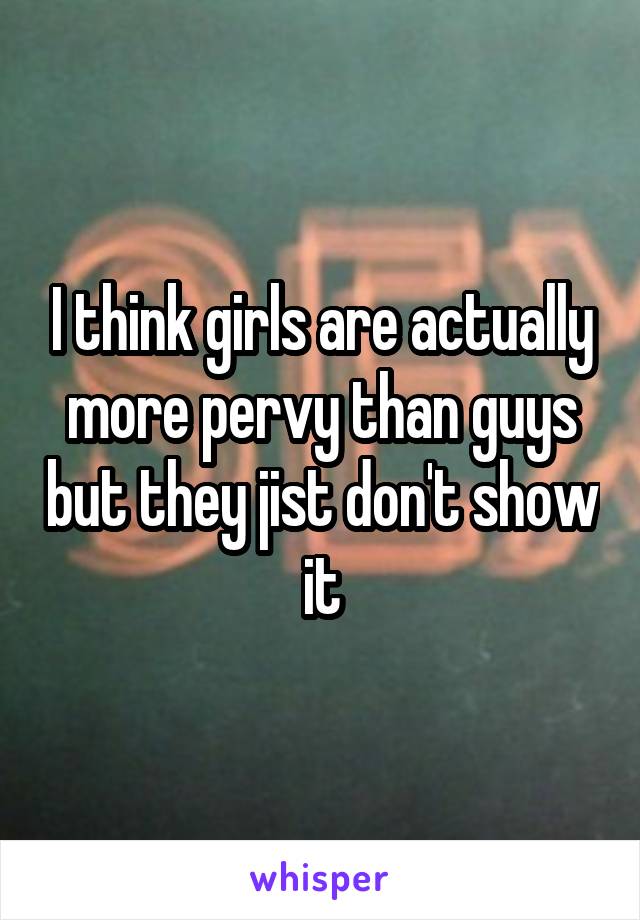 I think girls are actually more pervy than guys but they jist don't show it