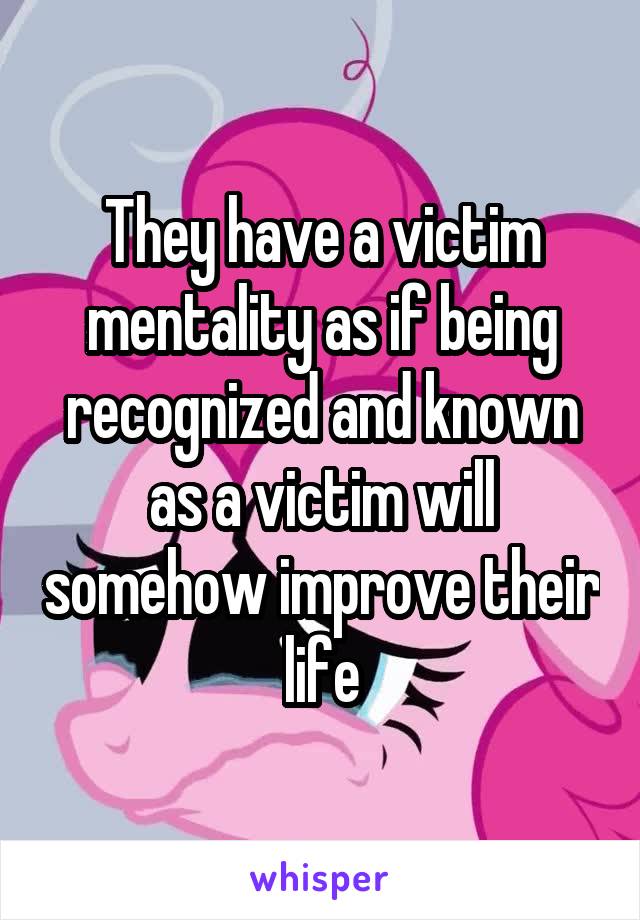 They have a victim mentality as if being recognized and known as a victim will somehow improve their life