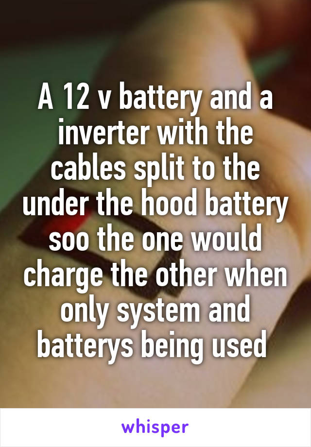 A 12 v battery and a inverter with the cables split to the under the hood battery soo the one would charge the other when only system and batterys being used 