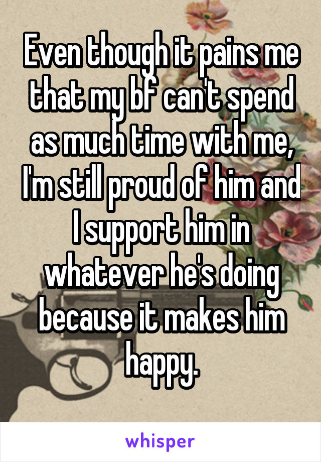 Even though it pains me that my bf can't spend as much time with me, I'm still proud of him and I support him in whatever he's doing because it makes him happy.
