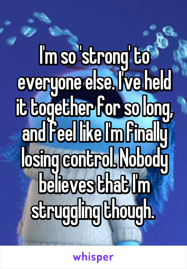 I'm so 'strong' to everyone else. I've held it together for so long, and feel like I'm finally losing control. Nobody believes that I'm struggling though. 