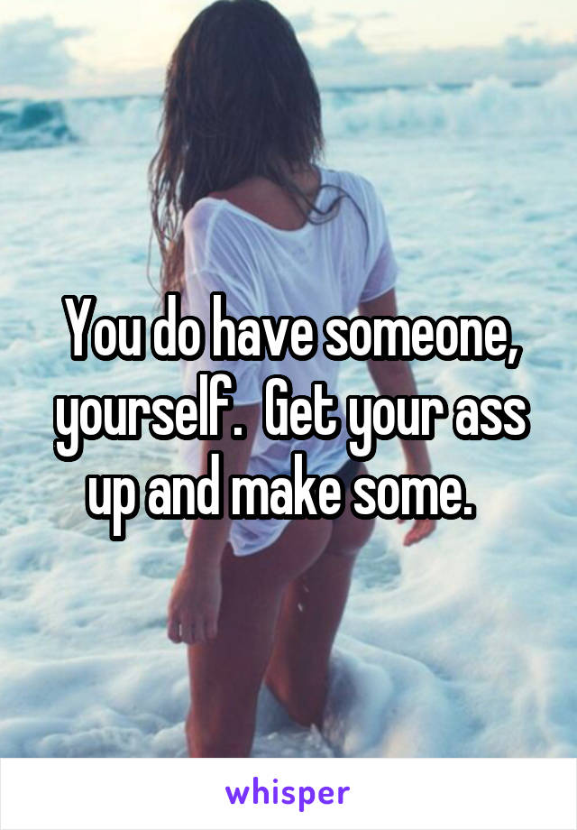You do have someone, yourself.  Get your ass up and make some.  