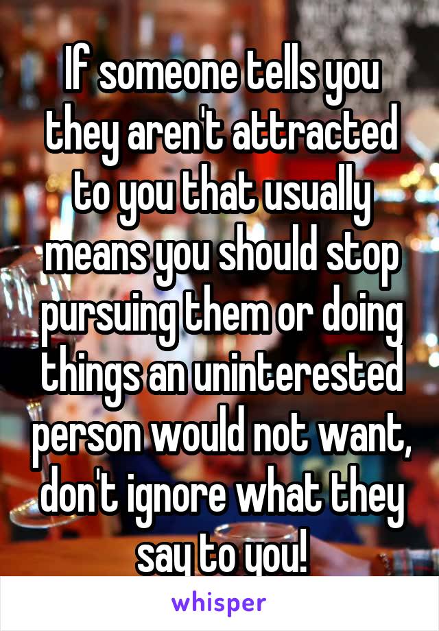 If someone tells you they aren't attracted to you that usually means you should stop pursuing them or doing things an uninterested person would not want, don't ignore what they say to you!