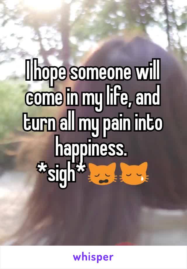 I hope someone will come in my life, and turn all my pain into happiness. 
*sigh*🙀😿