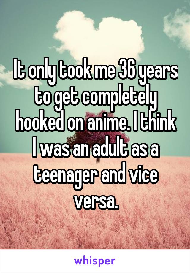 It only took me 36 years to get completely hooked on anime. I think I was an adult as a teenager and vice versa.