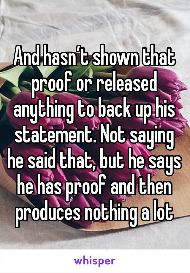 And hasn’t shown that proof or released anything to back up his statement. Not saying he said that, but he says he has proof and then produces nothing a lot