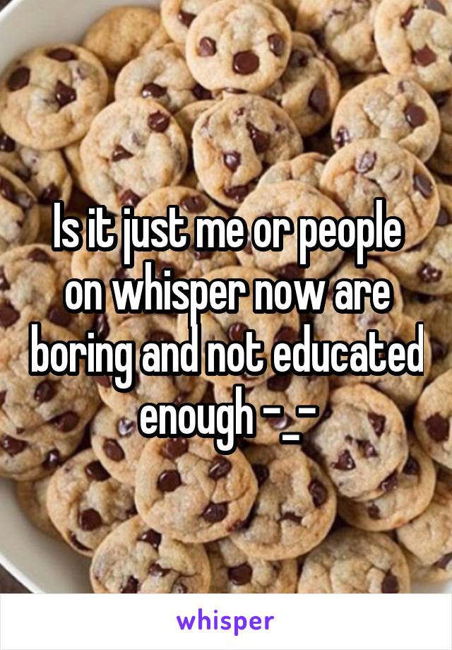 Is it just me or people on whisper now are boring and not educated enough -_-