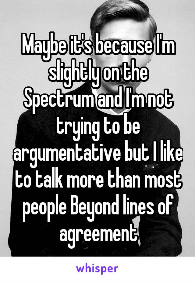 Maybe it's because I'm slightly on the Spectrum and I'm not trying to be argumentative but I like to talk more than most people Beyond lines of agreement